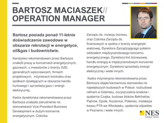 BARTOSZ MACIASZEK//
OPERATION MANAGER
Bartosz posiada ponad 11-letnie
doświadczenie zawodowe w
obszarze rekrutacji w energetyce,
oil&gas i budownictwie.
Kandydaci rekomendowani przez Bartosza
znaleźli pracę w koncernach energetycznych,
gazowych, u inwestorów z branży OZE,
generalnych wykonawcach, firmach
projektowych, inżynierach kontraktu oraz
spółkach działających w obszarze handlu
hurtowego i sprzedażą gazu i energii
elektrycznej.
Kadra dyrektorska rekomendowana przez
Bartosza znalazła zatrudnienie na
stanowiskach Vice President Business
Development w dużym koncernie
energetycznym, Członka
Zarządu ds. rozwoju biznesu
oraz Członka Zarządu ds.
finansowych w spółce z branży energetyki
wiatrowej, Dyrektora Zarządzającego polskim
oddziałem międzynarodowego koncernu
energetycznego, Dyrektora linii biznesowej
handlu energią w międzynarodowym koncernie
energetycznym, Dyrektora sprzedaży energii
elektrycznej i wiele innych.
Kadra inżynieryjna rekomendowana przez
Bartosza objęła kierownicze stanowiska na
największych budowach w Polsce: rozbudowa
rafinerii w Gdańsku, oczyszczalnia ścieków i
spalarnia Czajka, budowa bloków Bełchatów,
Pątnów, Opole, Kozienice, Połaniec, instalacja
kwasu PTA we Włocławku, spalarnia odpadów
w Poznaniu i wiele innych.
 