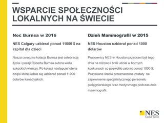 WSPARCIE SPOŁECZNOŚCI
LOKALNYCH NA ŚWIECIE
Noc Burnsa w 2016
NES Calgary uzbierał ponad 11000 $ na
szpital dla dzieci
Nasza coroczna kolacja Burnsa jest celebracją
życia i poezji Roberta Burnsa autora wielu
szkockich wierszy. Po kolacji następuje loteria
dzięki której udało się uzbierać ponad 11900
dolarów kanadyjskich.
Dzień Mammografii w 2015
NES Houston uzbierał ponad 1000
dolarów
Pracownicy NES w Houston przebrani byli tego
dnia na różowo i brali udział w licznych
konkursach co pozwoliło zebrać ponad 1000 $.
Pozyskane środki przeznaczone zostały na
zapewnienie specjalistycznego personelu
pielęgniarskiego oraz medycznego podczas dnia
mammografii.
 
