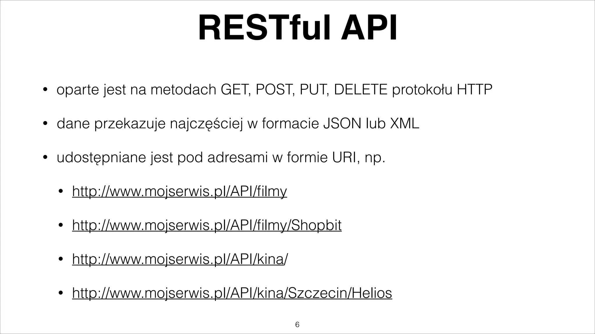 RESTful API
•

oparte jest na metodach GET, POST, PUT, DELETE protokołu HTTP

•

dane przekazuje najczęściej w formacie JSON lub XML

•

udostępniane jest pod adresami w formie URI, np.
•

http://www.mojserwis.pl/API/ﬁlmy

•

http://www.mojserwis.pl/API/ﬁlmy/Shopbit

•

http://www.mojserwis.pl/API/kina/

•

http://www.mojserwis.pl/API/kina/Szczecin/Helios
"6

 