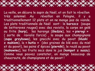 La veille, on décore le sapin de Noël, et on fait le réveillon  très solennel .   Au  réveillon en Pologne, il y a traditionnellement 12 plats et on ne mange pas de viande. Les plats traditionnels de Noël  sont : le  barszcz   (soupe de betteraves rouges) avec des raviolis, la carpe en gelé ou frite ( karp ),  les harengs ( śledzie ), les «  pierogi  »  ( sorte de  raviolis farcis) , la soupe aux champignons ( zupa grzybowa ), les gnocchi avec du pavot ( kluski  z makiem ), la «  kutia  »  (des graines de blé avec du miel et du pavot), les pains d’ épices ( pierniki ), le roulé au pavot ( makowiec ), les fruits secs dans le jus ( kompot z suszu ).   Comme vous pouvez constater, on mange beaucoup de choucroute, de champignons et de pavot ! 