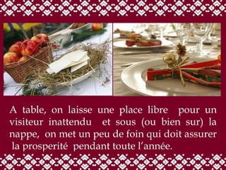 A table, on laisse une place libre  pour un visiteur inattendu  et sous (ou bien sur) la nappe,  on met un peu de foin qui doit assurer  la prosperité  pendant toute l’année. 