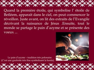 Quand la première étoile, qui symbolise l’ étoile de Betléem, apparait dans le ciel, on peut commencer le réveillon.   Juste avant, on lit des extraits de l’Evangile décrivant la naissance de Jésus .Ensuite, tout le monde se partage le pain d’azyme et se présente des voeux ... Le pain d’azyme – tradition très polonaise.  (C’est une gaufrette très fine symbolisant la hosti e ). 