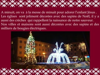 A minuit, on va  à la messe de minuit pour adorer l’enfant Jésus . Les églises  sont joliment décorées avec des sapins de Noël, il y a aussi des crèches  qui rappellent la naissance de notre sauveur. Nos villes et maisons sont aussi décorées avec des sapins et des milliers de bougies électriques.  