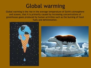 Global warming 
Global warming is the rise in the average temperature of Earth's atmosphere 
and oceans, that it is primarily caused by increasing concentrations of 
greenhouse gases produced by human activities such as the burning of fossil 
fuels and deforestation. 
 