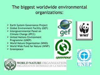 The biggest worldwide environmental 
organizations: 
 Earth System Governance Project 
 Global Environment Facility (GEF) 
 Intergovernmental Panel on 
Climate Change (IPCC) 
 United Nations Environment 
Programme (UNEP) 
 World Nature Organization (WNO) 
 World Wide Fund for Nature (WWF) 
 Greenpeace 
 