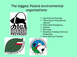 The biggest Poland environmental 
organizations: 
 Liga Ochrony Przyrody 
 Towarzystwo Przyrodnicze 
„Bocian” 
 Polski Klub Ekologiczny 
 Ekoland 
 Klub Gaja 
 Narodowa Fundacja Ochrony 
Środowiska 
 Straż Ochrony Przyrody 
 