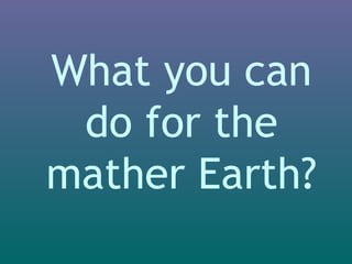 What you can 
do for the 
mather Earth? 
 