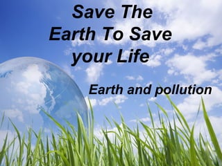 Save The 
Earth To Save 
your Life 
Earth and pollution 
 