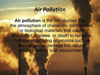 Air pollution is the introduction into 
the atmosphere of chemicals, particulates, 
or biological materials that cause 
discomfort, disease, or death to humans, 
damage other living organisms such as 
food crops, or damage the natural 
environment or built environment. 
 