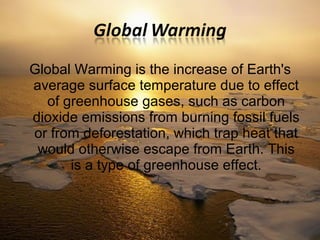 Global Warming is the increase of Earth's 
average surface temperature due to effect 
of greenhouse gases, such as carbon 
dioxide emissions from burning fossil fuels 
or from deforestation, which trap heat that 
would otherwise escape from Earth. This 
is a type of greenhouse effect. 
 