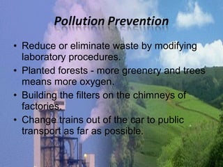 • Reduce or eliminate waste by modifying 
laboratory procedures. 
• Planted forests - more greenery and trees 
means more oxygen. 
• Building the filters on the chimneys of 
factories. 
• Change trains out of the car to public 
transport as far as possible. 
 