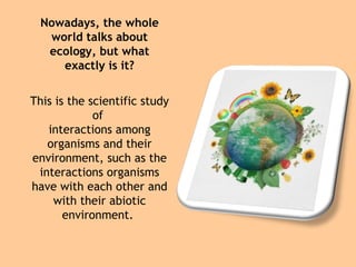 Nowadays, the whole 
world talks about 
ecology, but what 
exactly is it? 
This is the scientific study 
of 
interactions among 
organisms and their 
environment, such as the 
interactions organisms 
have with each other and 
with their abiotic 
environment. 
 
