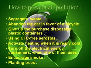 • Segregate waste . 
• Abandon the car in favor of a bicycle . 
• Give up the purchase disposable 
plastic containers . 
• Using CFC-free aerosols . 
• Activate heating when it is really cold . 
• Turn off the electrical energy 
consumers, when one of them uses . 
• Encourage smoke . 
• Planting trees . 
 