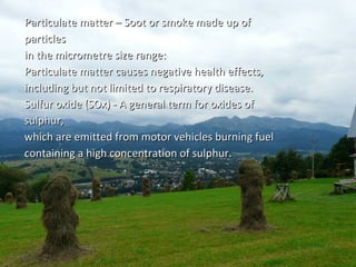 Particulate matter – Soot oorr ssmmookkee mmaaddee uupp ooff 
ppaarrttiicclleess 
iinn tthhee mmiiccrroommeettrree ssiizzee rraannggee:: 
PPaarrttiiccuullaattee mmaatttteerr ccaauusseess nneeggaattiivvee hheeaalltthh eeffffeeccttss,, 
iinncclluuddiinngg bbuutt nnoott lliimmiitteedd ttoo rreessppiirraattoorryy ddiisseeaassee.. 
SSuullffuurr ooxxiiddee ((SSOOxx)) -- AA ggeenneerraall tteerrmm ffoorr ooxxiiddeess ooff 
ssuullpphhuurr,, 
wwhhiicchh aarree eemmiitttteedd ffrroomm mmoottoorr vveehhiicclleess bbuurrnniinngg ffuueell 
ccoonnttaaiinniinngg aa hhiigghh ccoonncceennttrraattiioonn ooff ssuullpphhuurr.. 
 