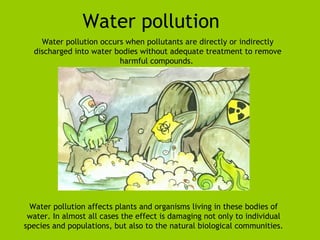 Water pollution 
Water pollution occurs when pollutants are directly or indirectly 
discharged into water bodies without adequate treatment to remove 
harmful compounds. 
Water pollution affects plants and organisms living in these bodies of 
water. In almost all cases the effect is damaging not only to individual 
species and populations, but also to the natural biological communities. 
 