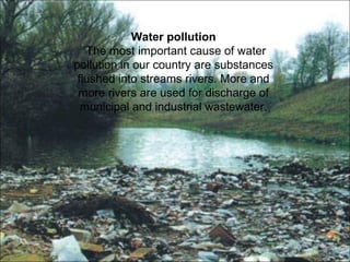Water pollution 
The most important cause of water 
pollution in our country are substances 
flushed into streams rivers. More and 
more rivers are used for discharge of 
municipal and industrial wastewater. 
 