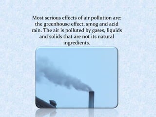 Most serious effects of air pollution are: 
the greenhouse effect, smog and acid 
rain. The air is polluted by gases, liquids 
and solids that are not its natural 
ingredients. 
 