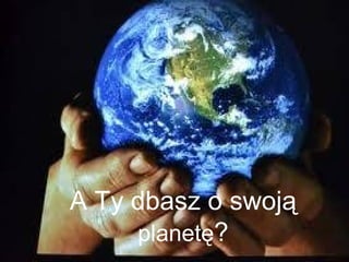 A Ty dbasz o swoją 
planetę? 
 
