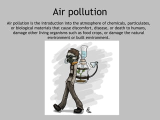 Air pollution 
Air pollution is the introduction into the atmosphere of chemicals, particulates, 
or biological materials that cause discomfort, disease, or death to humans, 
damage other living organisms such as food crops, or damage the natural 
environment or built environment. 
 