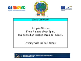 Sunday , 28.09.2014
A trip to Warsaw
From 9 a.m to about 7p.m.
(we booked an English speaking guide ).
Evening with the host family.