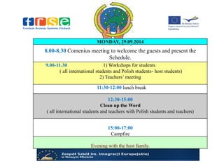 MONDAY, 29.09.2014
8.00-8.30 Comenius meeting to welcome the guests and present the
Schedule.
9.00-11.30 1) Workshops for students
( all international students and Polish students- host students)
2) Teachers’ meeting
11:30-12:00 lunch break
12:30-15:00
Clean up theWord
( all international students and teachers with Polish students and teachers)
15:00-17:00
Campfire
Evening with the host family.