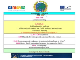 Wednesday, 1.10.2014
8:00-8:15
Comenius meeting
8:30-13:30
1) Workshops for students
( all international students and Polish students- host students)
2) Teachers’ meeting
3) Departure of British group At Warsaw airport At .
13.30 -14.00 lunch break
14.00 The end of workshops and deciding who is the winner.
15.00 Some games and workshops for students in foresthouse in „Paris”.
18.00 Dinner for all international groups n foresthouse in „Paris”.
13.10 British group.
will leave from airport at on .
Evening with the host family.