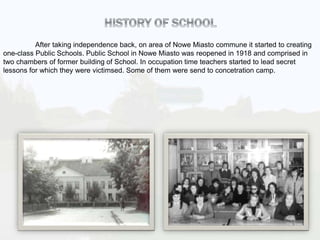 After taking independence back, on area of Nowe Miasto commune it started to creating
one-class Public Schools. Public School in Nowe Miasto was reopened in 1918 and comprised in
two chambers of former building of School. In occupation time teachers started to lead secret
lessons for which they were victimsed. Some of them were send to concetration camp.