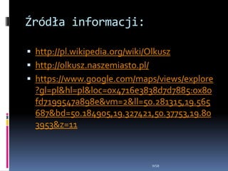 Źródła informacji:
 http://pl.wikipedia.org/wiki/Olkusz
 http://olkusz.naszemiasto.pl/
 https://www.google.com/maps/views/explore
?gl=pl&hl=pl&loc=0x4716e3838d7d7885:0x80
fd7199547a898e&vm=2&ll=50.281315,19.565
687&bd=50.184905,19.327421,50.37753,19.80
3953&z=11
WSB
 