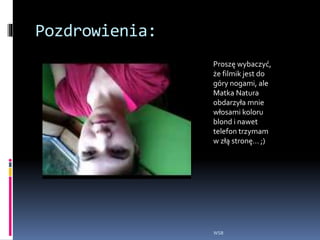Pozdrowienia:
WSB
2014-06-05 18.10.05_WMV V9.wmv
Proszę wybaczyć,
że filmik jest do
góry nogami, ale
Matka Natura
obdarzyła mnie
włosami koloru
blond i nawet
telefon trzymam
w złą stronę… ;)
 