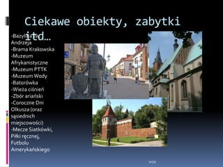 Ciekawe obiekty, zabytki
itd…
WSB
-Bazylika św.
Andrzeja
-Brama Krakowska
-Muzeum
Afrykanistyczne
-Muzeum PTTK
-MuzeumWody
-Batorówka
-Wieża ciśnień
-Zbór ariański
-Coroczne Dni
Olkusza (oraz
sąsiednich
miejscowości)
-Mecze Siatkówki,
Piłki ręcznej,
Futbolu
Amerykańskiego
 
