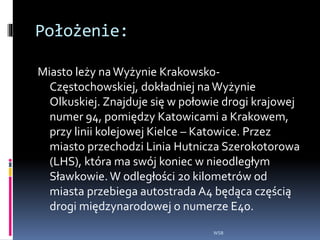 Położenie:
Miasto leży naWyżynie Krakowsko-
Częstochowskiej, dokładniej naWyżynie
Olkuskiej. Znajduje się w połowie drogi krajowej
numer 94, pomiędzy Katowicami a Krakowem,
przy linii kolejowej Kielce – Katowice. Przez
miasto przechodzi Linia Hutnicza Szerokotorowa
(LHS), która ma swój koniec w nieodległym
Sławkowie. W odległości 20 kilometrów od
miasta przebiega autostrada A4 będąca częścią
drogi międzynarodowej o numerze E40.
WSB
 