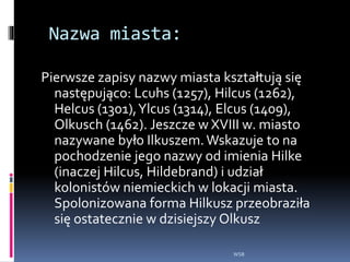 Nazwa miasta:
Pierwsze zapisy nazwy miasta kształtują się
następująco: Lcuhs (1257), Hilcus (1262),
Helcus (1301),Ylcus (1314), Elcus (1409),
Olkusch (1462). Jeszcze w XVIII w. miasto
nazywane było Ilkuszem.Wskazuje to na
pochodzenie jego nazwy od imienia Hilke
(inaczej Hilcus, Hildebrand) i udział
kolonistów niemieckich w lokacji miasta.
Spolonizowana forma Hilkusz przeobraziła
się ostatecznie w dzisiejszy Olkusz
WSB
 