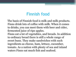 Finnish food
The basis of Finnish food is milk and milk products.
Finns drink lots of coffee with milk. When it comes
to drinks, you can meet them with beer and cider,
fermented juice of ripe apples.
Finns eat a lot of vegetables, and breads. In addition
to ordinary bread there is still a whole range of
sweet buns. They make sandwiches with such
ingredients as cheese, ham, lettuce, cucumber,
tomato. As a nation with plenty of sea and inland
waters Finns eat much fish and seafood.
 