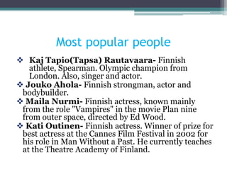 Most popular people
 Kaj Tapio(Tapsa) Rautavaara- Finnish
   athlete, Spearman. Olympic champion from
   London. Also, singer and actor.
 Jouko Ahola- Finnish strongman, actor and
 bodybuilder.
 Maila Nurmi- Finnish actress, known mainly
 from the role "Vampires" in the movie Plan nine
 from outer space, directed by Ed Wood.
 Kati Outinen- Finnish actress. Winner of prize for
 best actress at the Cannes Film Festival in 2002 for
 his role in Man Without a Past. He currently teaches
 at the Theatre Academy of Finland.
 