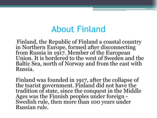 About Finland
 Finland, the Republic of Finland a coastal country
in Northern Europe, formed after disconnecting
from Russia in 1917. Member of the European
Union. It is bordered to the west of Sweden and the
Baltic Sea, north of Norway and from the east with
Russia.
Finland was founded in 1917, after the collapse of
the tsarist government. Finland did not have the
tradition of state, since the conquest in the Middle
Ages was the Finnish peoples under foreign -
Swedish rule, then more than 100 years under
Russian rule.
 