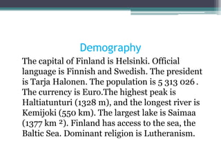Demography
The capital of Finland is Helsinki. Official
language is Finnish and Swedish. The president
is Tarja Halonen. The population is 5 313 ​026 .
The currency is Euro.The highest peak is
Haltiatunturi (1328 m), and the longest river is
Kemijoki (550 km). The largest lake is Saimaa
(1377 km ²). Finland has access to the sea, the
Baltic Sea. Dominant religion is Lutheranism.
 