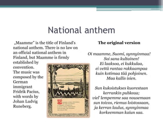 National anthem
 „Maamme” is the title of Finland's        The original version
national anthem. There is no law on
an official national anthem in        Oi maamme, Suomi, synnyinmaa!
Finland, but Maamme is firmly                  Soi sana kultainen!
established by                               Ei laaksoa, ei kukkulaa,
convention.                               ei vettä rantaa rakkaampaa
The music was                             kuin kotimaa tää pohjoinen.
composed by the                                  Maa kallis isien.
German
immigrant                                 Sun kukoistukses kuorestaan
Fridrik Pacius,                                 kerrankin puhkeaa;
with words by                           viel' lempemme saa nousemaan
Johan Ludvig                             sun toivos, riemus loistossaan,
Runeberg.                                ja kerran laulus, synnyinmaa
                                             korkeemman kaiun saa.
 
