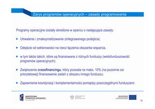 Zarys programów operacyjnych – zasady programowania



Programy operacyjne zostały określone w oparciu o następujące zasady:

  Utrwalenie i zmaksymalizowanie zintegrowanego podejścia;

  Odejście od sektorowości na rzecz łączenia obszarów wsparcia,

  w tym także takich, które są finansowane z różnych funduszy (wielofunduszowość
  programów operacyjnych);

  Zwiększenie crossfinancingu, który pozwala na maks. 10% (na poziomie osi
  priorytetowej) finansowanie zadań z obszaru innego funduszu;

  Zapewnienie koordynacji i komplementarności pomiędzy poszczególnymi funduszami.



                                                                                    13
 