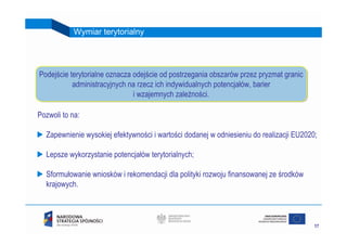 Wymiar terytorialny




Podejście terytorialne oznacza odejście od postrzegania obszarów przez pryzmat granic
Podejście terytorialne oznacza odejście od postrzegania obszarów przez pryzmat granic
           administracyjnych na rzecz ich indywidualnych potencjałów, barier
           administracyjnych na rzecz ich indywidualnych potencjałów, barier
                               ii wzajemnych zależności.
                                  wzajemnych zależności.

Pozwoli to na:

  Zapewnienie wysokiej efektywności i wartości dodanej w odniesieniu do realizacji EU2020;

  Lepsze wykorzystanie potencjałów terytorialnych;

  Sformułowanie wniosków i rekomendacji dla polityki rozwoju finansowanej ze środków
  krajowych.



                                                                                         17
 