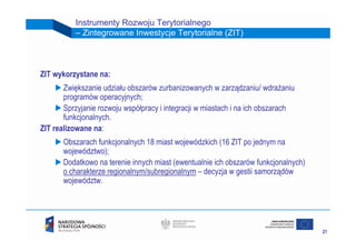 Instrumenty Rozwoju Terytorialnego
          – Zintegrowane Inwestycje Terytorialne (ZIT)



ZIT wykorzystane na:
       Zwiększanie udziału obszarów zurbanizowanych w zarządzaniu/ wdrażaniu
       programów operacyjnych;
       Sprzyjanie rozwoju współpracy i integracji w miastach i na ich obszarach
       funkcjonalnych.
ZIT realizowane na:
       Obszarach funkcjonalnych 18 miast wojewódzkich (16 ZIT po jednym na
       województwo);
       Dodatkowo na terenie innych miast (ewentualnie ich obszarów funkcjonalnych)
       o charakterze regionalnym/subregionalnym – decyzja w gestii samorządów
       województw.




                                                                                     21
 