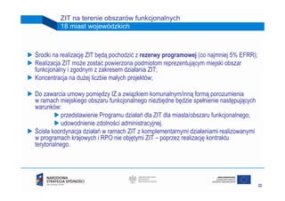ZIT na terenie obszarów funkcjonalnych
         18 miast wojewódzkich



Środki na realizację ZIT będą pochodzić z rezerwy programowej (co najmniej 5% EFRR);
Realizacja ZIT może zostać powierzona podmiotom reprezentującym miejski obszar
funkcjonalny i zgodnym z zakresem działania ZIT;
Koncentracja na dużej liczbie małych projektów;

Do zawarcia umowy pomiędzy IZ a związkiem komunalnym/inną formą porozumienia
w ramach miejskiego obszaru funkcjonalnego niezbędne będzie spełnienie następujących
warunków:
           przedstawienie Programu działań dla ZIT dla miasta/obszaru funkcjonalnego;
           udowodnienie zdolności administracyjnej.
Ścisła koordynacja działań w ramach ZIT z komplementarnymi działaniami realizowanymi
w programach krajowych i RPO nie objętymi ZIT – poprzez realizację kontraktu
terytorialnego.




                                                                                        22
 