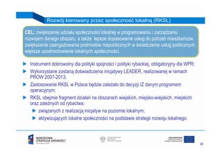 Rozwój kierowany przez społeczność lokalną (RKSL)

CEL: zwiększenie udziału społeczności lokalnej w programowaniu ii zarządzaniu
 CEL: zwiększenie udziału społeczności lokalnej w programowaniu zarządzaniu
rozwojem danego obszaru, a także lepsze dopasowanie usług do potrzeb mieszkańców,
 rozwojem danego obszaru, a także lepsze dopasowanie usług do potrzeb mieszkańców,
zwiększenie zaangażowania podmiotów niepublicznych w świadczenie usług publicznych,
 zwiększenie zaangażowania podmiotów niepublicznych w świadczenie usług publicznych,
większe upodmiotowienie lokalnych społeczności.
 większe upodmiotowienie lokalnych społeczności.

  Instrument dobrowolny dla polityki spójności i polityki rybackiej, obligatoryjny dla WPR;
  Wykorzystane zostaną doświadczenia inicjatywy LEADER, realizowanej w ramach
  PROW 2007-2013;
  Zastosowanie RKSL w Polsce będzie zależało do decyzji IZ danym programem
  operacyjnym;
  RKSL obejmie fragment działań na obszarach wiejskich, miejsko-wiejskich, miejskich
  oraz zależnych od rybactwa:
       związanych z realizacją inicjatyw na poziomie lokalnym;
       aktywizujących lokalne społeczności na podstawie strategii rozwoju lokalnego.



                                                                                              23
 