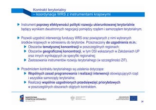 Kontrakt terytorialny
        – koordynacja WRS z instrumentami krajowymi

Instrument poprawy efektywności polityki rozwoju ukierunkowanej terytorialnie
będący wynikiem dwustronnych negocjacji pomiędzy rządem i samorządem terytorialnym.

Pozwoli uzgodnić interwencję funduszy WRS oraz powiązanych z nimi wybranych
środków krajowych w odniesieniu do terytoriów. Przeznaczony do uzgodnienia m.in.:
     Obszarów tematycznej koncentracji w poszczególnych regionach;
     Obszarów geograficznej koncentracji, w tym OSI wskazanych w Założeniach UP
     oraz innych wynikających ze specyfiki regionalnej;
     Zastosowania instrumentów rozwoju terytorialnego (w szczególności ZIT).

Przedmiotem kontraktu terytorialnego są ustalenia dotyczące:
    Wspólnych zasad programowania i realizacji interwencji obowiązujących rząd
    i wszystkie samorządy terytorialne;
    Realizacji wspólnie uzgodnionych przedsięwzięć priorytetowych
    w poszczególnych obszarach objętych kontraktem.


                                                                                    24
 