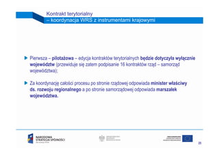 Kontrakt terytorialny
        – koordynacja WRS z instrumentami krajowymi




Pierwsza – pilotażowa – edycja kontraktów terytorialnych będzie dotyczyła wyłącznie
województw (przewiduje się zatem podpisanie 16 kontraktów rząd – samorząd
województwa);

Za koordynację całości procesu po stronie rządowej odpowiada minister właściwy
ds. rozwoju regionalnego a po stronie samorządowej odpowiada marszałek
województwa.




                                                                                      25
 