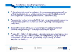 Podstawowe zasady programowania
       dokumentów na lata 2014-2020

W obecnej perspektywie nie koncentrujemy się na zaprogramowaniu poszczególnych
funduszy europejskich, ale na wskazaniu celów rozwojowych, które będą osiągane
dzięki uzupełnianiu się interwencji finansowanych z różnych funduszy;

Wsparcie unijne powinno generować efekt dźwigni, przyczyniając się do jednoczesnego
zwiększenia zaangażowania finansowego sektora prywatnego w realizację celów
rozwojowych;

Działania finansowane z funduszy europejskich powinny stać się katalizatorem
procesów rozwojowych kraju, a nie zastępować inwestycje krajowe;

W latach 2014-2020 środki UE muszą być przeznaczane na cele związane z rozwojem
kraju, które wpisują się w Strategię Europa 2020 oraz gwarantują największe efekty
mnożnikowe w sferze społecznej, gospodarczej, instytucjonalnej, jak również
w wymiarze terytorialnym.




                                                                                      4
 