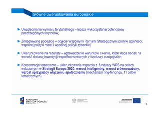 Główne uwarunkowania europejskie


Uwzględnianie wymiaru terytorialnego – lepsze wykorzystanie potencjałów
poszczególnych terytoriów;

Zintegrowane podejście – objęcie Wspólnymi Ramami Strategicznymi polityki spójności,
wspólnej polityki rolnej i wspólnej polityki rybackiej;

Ukierunkowanie na rezultaty – wprowadzenie warunków ex-ante, które kładą nacisk na
wartość dodaną inwestycji współfinansowanych z funduszy europejskich;

Koncentracja tematyczna – ukierunkowanie wsparcia z funduszy WRS na celach
wskazanych w Strategii Europa 2020: wzrost inteligentny, wzrost zrównoważony,
wzrost sprzyjający włączeniu społecznemu (mechanizm ring-fencingu, 11 celów
tematycznych).




                                                                                       5
 