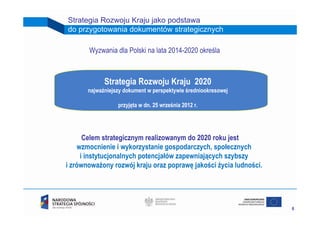 Strategia Rozwoju Kraju jako podstawa
do przygotowania dokumentów strategicznych

       Wyzwania dla Polski na lata 2014-2020 określa



             Strategia Rozwoju Kraju 2020
       najważniejszy dokument w perspektywie średniookresowej

                  przyjęta w dn. 25 września 2012 r.




      Celem strategicznym realizowanym do 2020 roku jest
    wzmocnienie i wykorzystanie gospodarczych, społecznych
     i instytucjonalnych potencjałów zapewniających szybszy
i zrównoważony rozwój kraju oraz poprawę jakości życia ludności.




                                                                   6
 