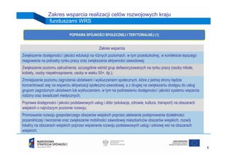 Zakres wsparcia realizacji celów rozwojowych kraju
                funduszami WRS

                             POPRAWA SPÓJNOŚCI SPOŁECZNEJ I TERYTORIALNEJ (1)


                                                Zakres wsparcia
Zwiększenie dostępności i jakości edukacji na różnych poziomach, w tym przedszkolnej, w kontekście lepszego
reagowania na potrzeby rynku pracy oraz zwiększania aktywności zawodowej;
Zwiększenie poziomu zatrudnienia, szczególnie wśród grup defaworyzowanych na rynku pracy (osoby młode,
kobiety, osoby niepełnosprawne, osoby w wieku 50+, itp.);
Zmniejszenie poziomu zagrożenia ubóstwem i wykluczeniem społecznym, które z jednej strony będzie
koncentrować się na wsparciu aktywizacji społeczno-zawodowej, a z drugiej na zwiększaniu dostępu do usług
grupom zagrożonym ubóstwem lub wykluczeniem, w tym na podniesieniu dostępności i jakości systemu wsparcia
rodziny oraz świadczeń medycznych;
Poprawa dostępności i jakości podstawowych usług i dóbr (edukacja, zdrowie, kultura, transport) na obszarach
wiejskich o najniższym poziomie rozwoju;
Promowanie rozwoju gospodarczego obszarów wiejskich poprzez ułatwianie podejmowania działalności
pozarolniczej i tworzenie oraz zwiększenie mobilności zawodowej mieszkańców obszarów wiejskich, rozwój
lokalny na obszarach wiejskich poprzez wspieranie rozwoju podstawowych usług i odnowę wsi na obszarach
wiejskich;


                                                                                                               9
 