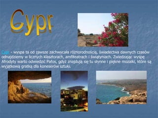 Cypr - wyspa ta od zawsze zachwycała różnorodnością, świadectwa dawnych czasów
odnajdziemy w licznych klasztorach, amfiteatrach i świątyniach. Zwiedzając wyspę
Afrodyty warto odwiedzić Pafos, gdyż znajdują się tu słynne i piękne mozaiki, które są
wyjątkową gratką dla koneserów sztuki.
 