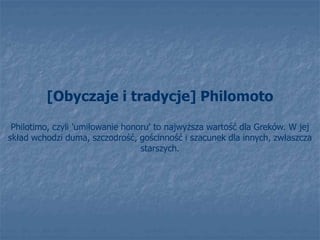 [Obyczaje i tradycje] Philomoto
Philotimo, czyli 'umiłowanie honoru' to najwyższa wartość dla Greków. W jej
skład wchodzi duma, szczodrość, gościnność i szacunek dla innych, zwłaszcza
starszych.
 